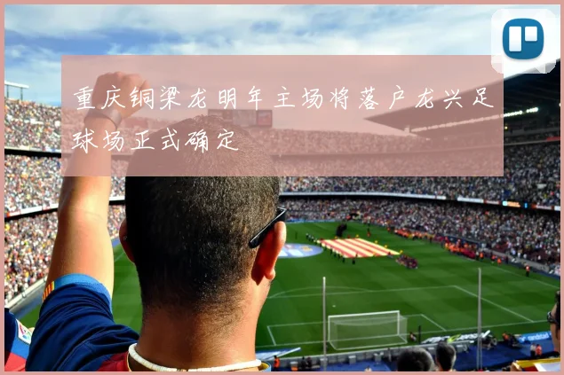 重庆铜梁龙明年主场将落户龙兴足球场正式确定