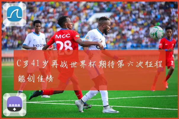 C罗41岁再战世界杯期待第六次征程能创佳绩