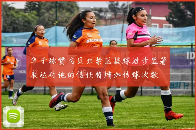 华子称赞戈贝尔禁区接球进步显著表达对他的信任将增加传球次数