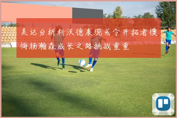美记分析科沃德表现或令开拓者懊悔杨瀚森成长之路挑战重重