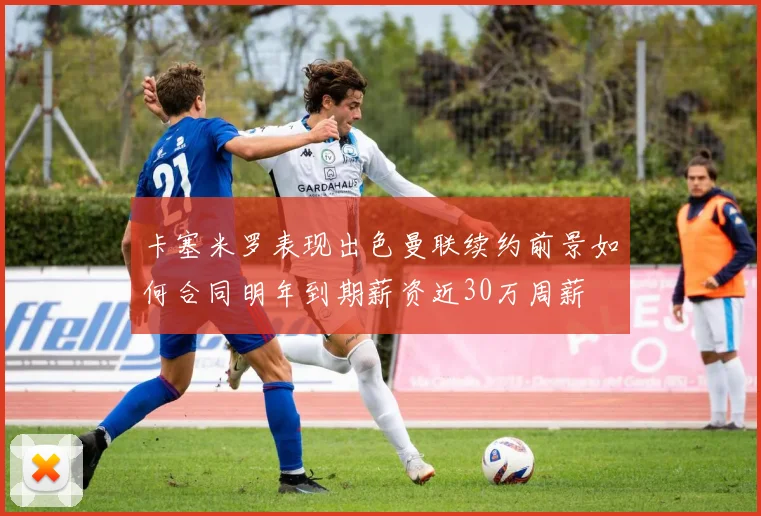 卡塞米罗表现出色曼联续约前景如何合同明年到期薪资近30万周薪