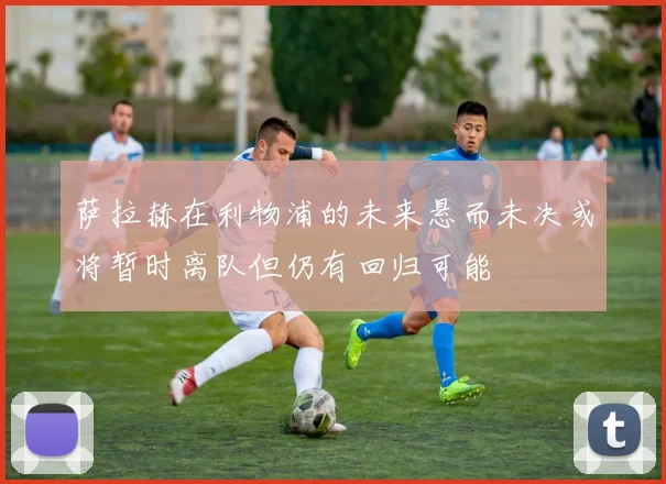 萨拉赫在利物浦的未来悬而未决或将暂时离队但仍有回归可能