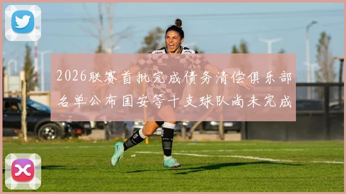 2026联赛首批完成债务清偿俱乐部名单公布国安等十支球队尚未完成清偿