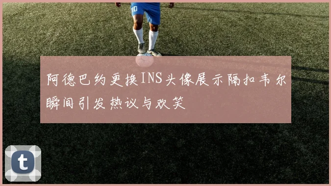 阿德巴约更换INS头像展示隔扣韦尔瞬间引发热议与欢笑