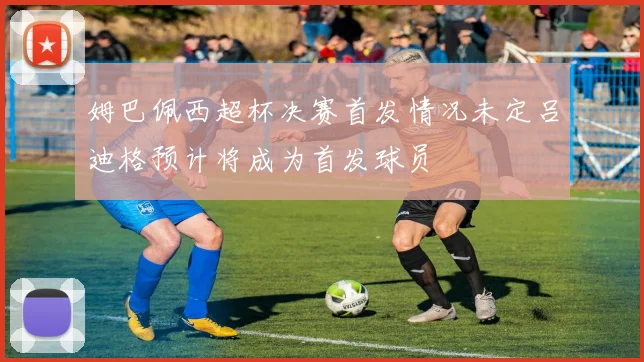 姆巴佩西超杯决赛首发情况未定吕迪格预计将成为首发球员