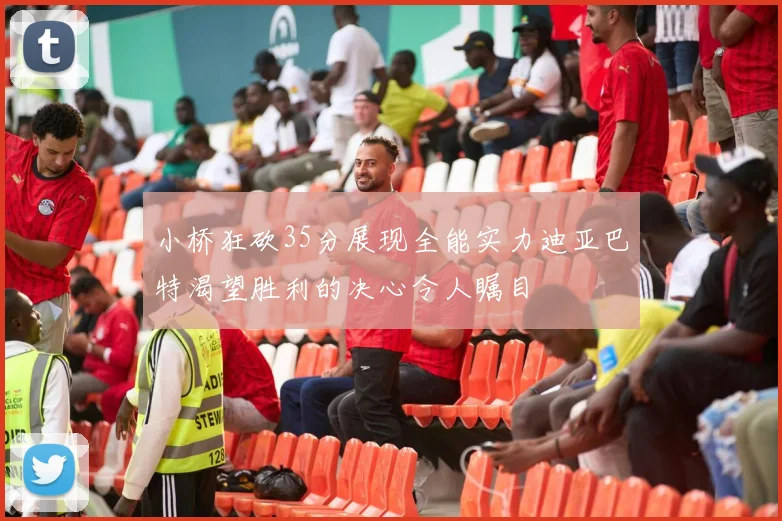 小桥狂砍35分展现全能实力迪亚巴特渴望胜利的决心令人瞩目
