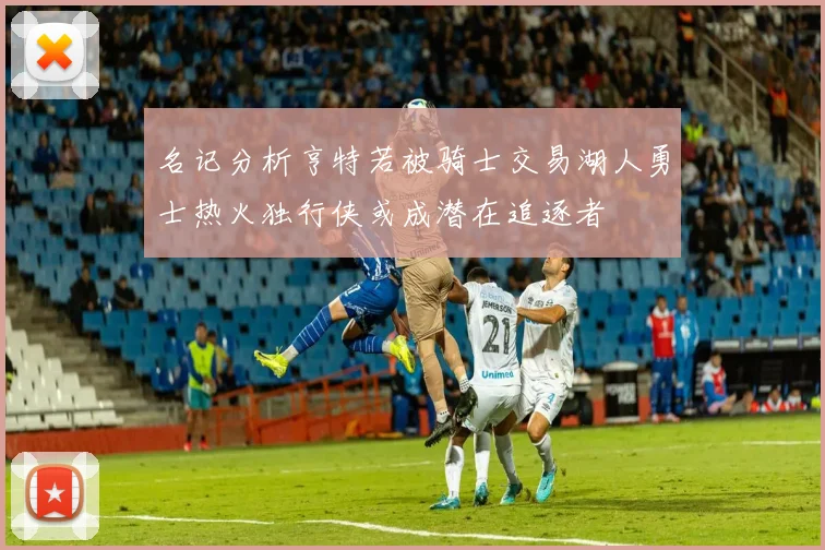 名记分析亨特若被骑士交易湖人勇士热火独行侠或成潜在追逐者