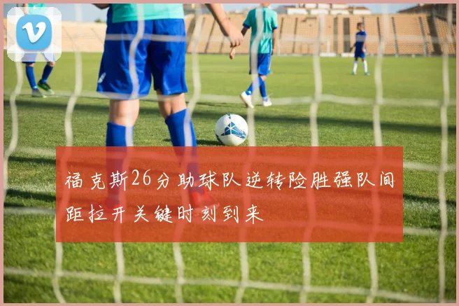 福克斯26分助球队逆转险胜强队间距拉开关键时刻到来
