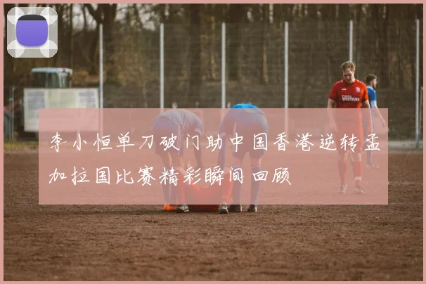 李小恒单刀破门助中国香港逆转孟加拉国比赛精彩瞬间回顾