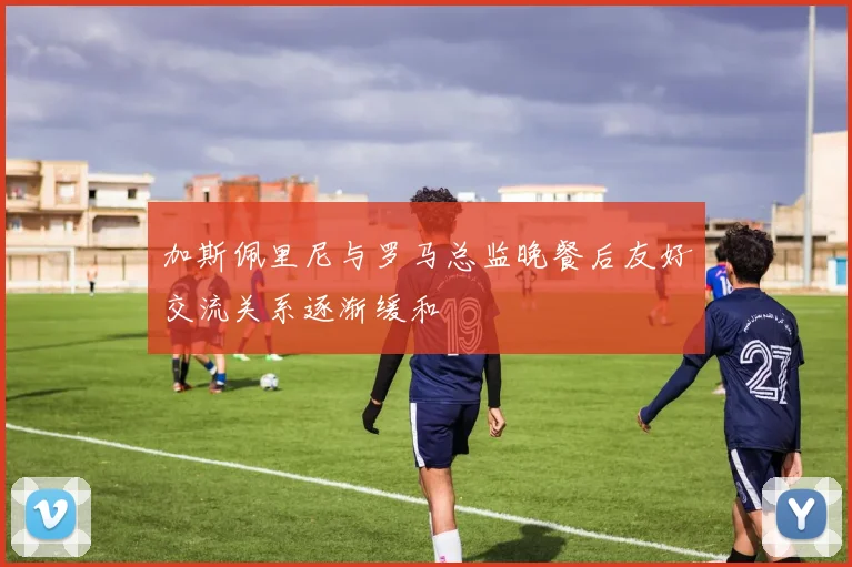 加斯佩里尼与罗马总监晚餐后友好交流关系逐渐缓和