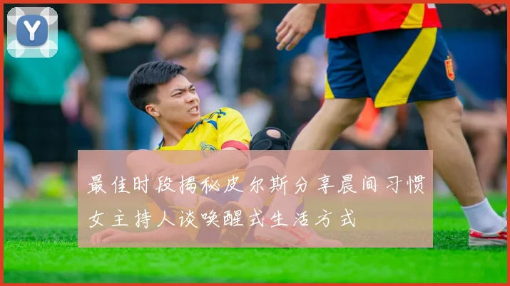 最佳时段揭秘皮尔斯分享晨间习惯女主持人谈唤醒式生活方式