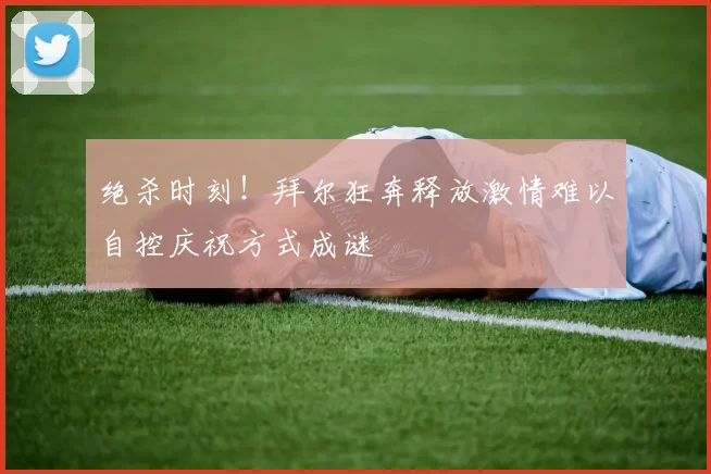 绝杀时刻！拜尔狂奔释放激情难以自控庆祝方式成谜