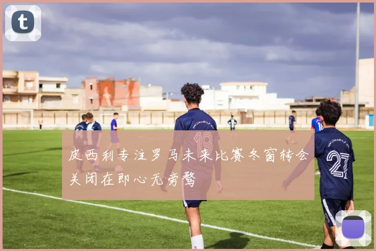 皮西利专注罗马未来比赛冬窗转会关闭在即心无旁骛