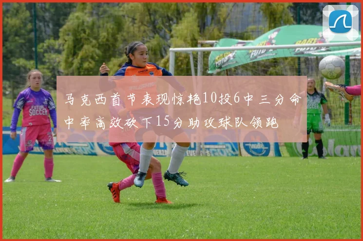 马克西首节表现惊艳10投6中三分命中率高效砍下15分助攻球队领跑