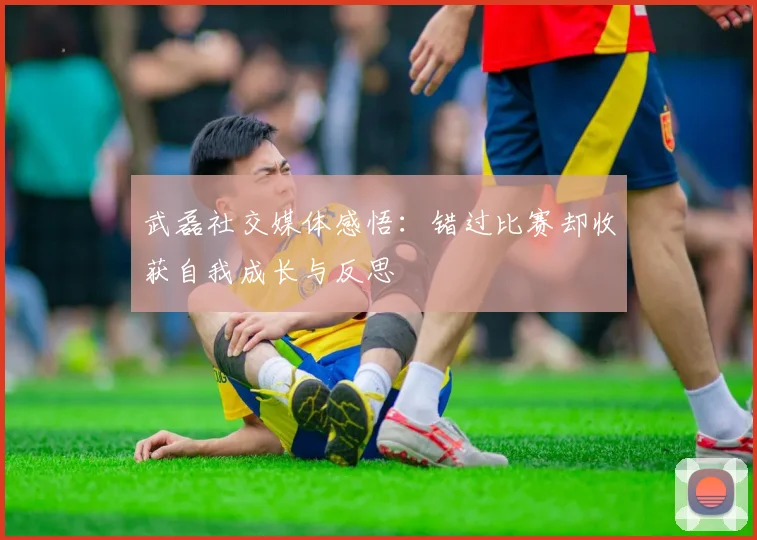 武磊社交媒体感悟：错过比赛却收获自我成长与反思