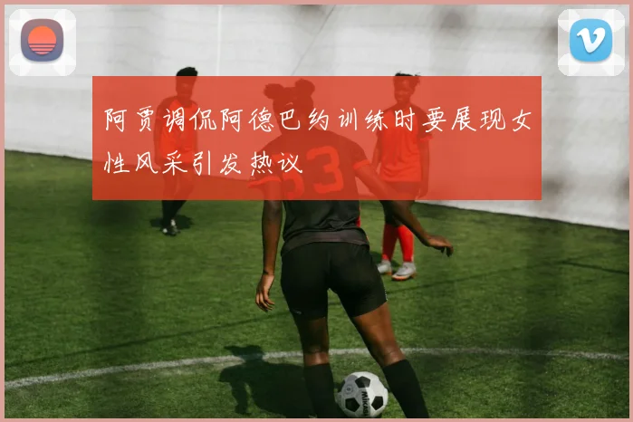 阿贾调侃阿德巴约训练时要展现女性风采引发热议