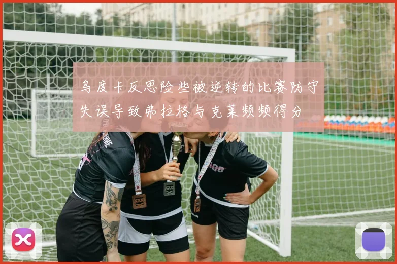 乌度卡反思险些被逆转的比赛防守失误导致弗拉格与克莱频频得分