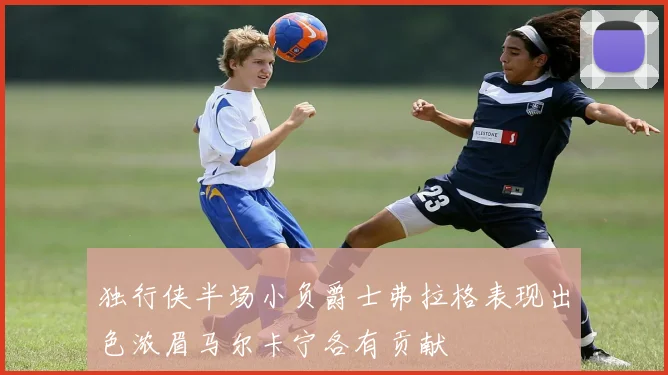 独行侠半场小负爵士弗拉格表现出色浓眉马尔卡宁各有贡献