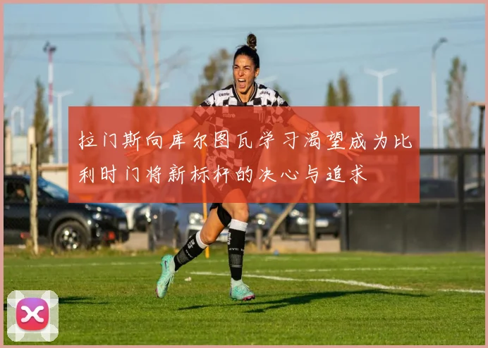 拉门斯向库尔图瓦学习渴望成为比利时门将新标杆的决心与追求