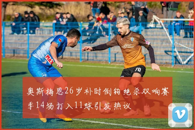 奥斯梅恩26岁补时倒钩绝杀双响赛季14场打入11球引发热议